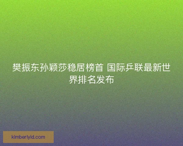 樊振东孙颖莎稳居榜首 国际乒联最新世界排名发布