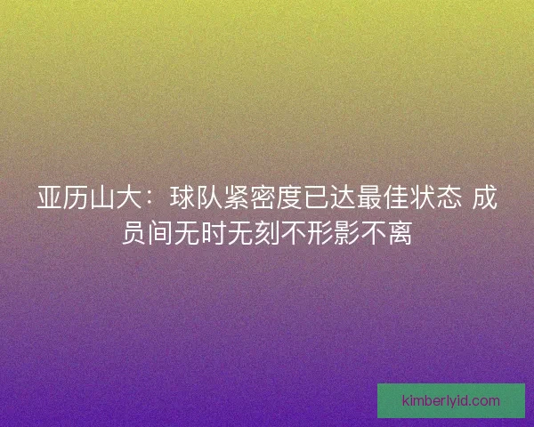 亚历山大：球队紧密度已达最佳状态 成员间无时无刻不形影不离