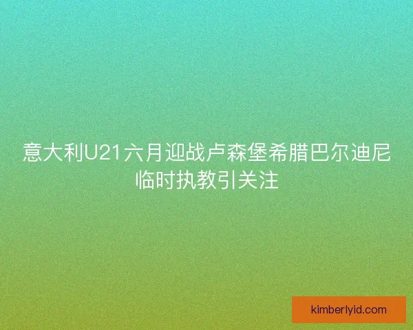 意大利U21六月迎战卢森堡希腊巴尔迪尼临时执教引关注